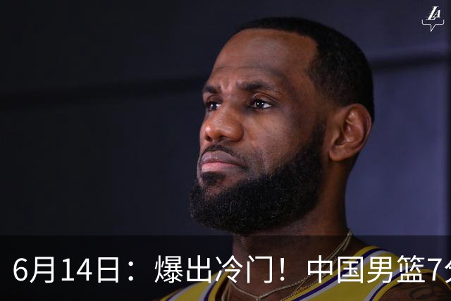 6月14日：爆出冷门！中国男篮7分惜败日本男篮，连胜遭终止，裁判争议判罚引热议，后卫表现需改进